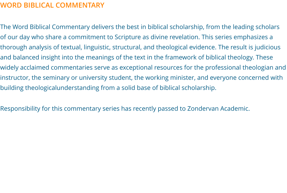 WORD BIBLICAL COMMENTARY  The Word Biblical Commentary delivers the best in biblical scholarship, from the leading scholars of our day who share a commitment to Scripture as divine revelation. This series emphasizes a thorough analysis of textual, linguistic, structural, and theological evidence. The result is judicious and balanced insight into the meanings of the text in the framework of biblical theology. These widely acclaimed commentaries serve as exceptional resources for the professional theologian and instructor, the seminary or university student, the working minister, and everyone concerned with building theologicalunderstanding from a solid base of biblical scholarship.  Responsibility for this commentary series has recently passed to Zondervan Academic.